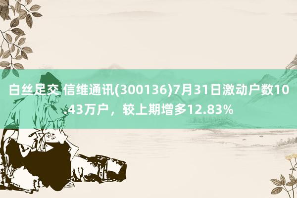 白丝足交 信维通讯(300136)7月31日激动户数10.43万户，较上期增多12.83%