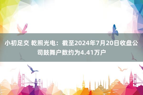 小初足交 乾照光电：截至2024年7月20日收盘公司鼓舞户数约为4.41万户