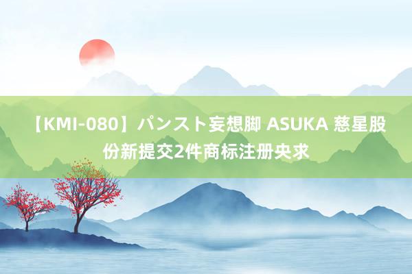 【KMI-080】パンスト妄想脚 ASUKA 慈星股份新提交2件商标注册央求