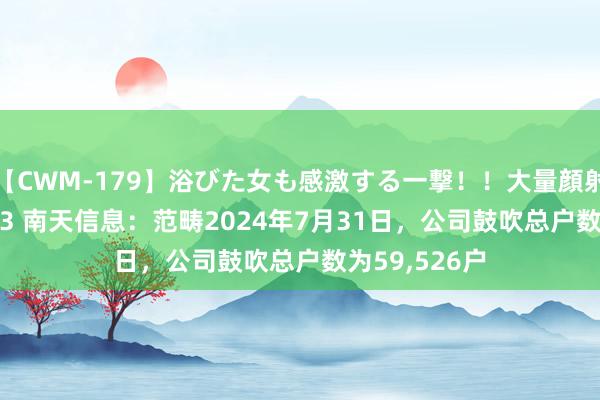 【CWM-179】浴びた女も感激する一撃！！大量顔射！！！ Part3 南天信息：范畴2024年7月31日，公司鼓吹总户数为59,526户