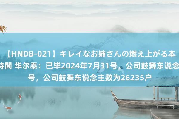 【HNDB-021】キレイなお姉さんの燃え上がる本物中出し交尾4時間 华尔泰：已毕2024年7月31号，公司鼓舞东说念主数为26235户