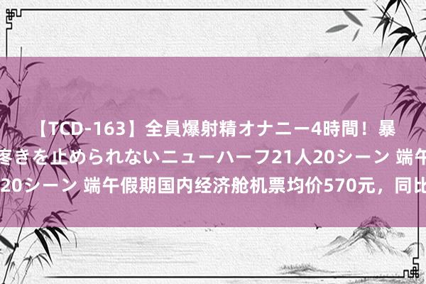 【TCD-163】全員爆射精オナニー4時間！暴発寸前！！ペニクリの疼きを止められないニューハーフ21人20シーン 端午假期国内经济舱机票均价570元，同比下落三成