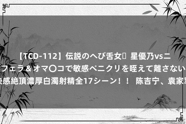 【TCD-112】伝説のへび舌女・星優乃vsニューハーフ4時間 最高のフェラ＆オマ〇コで敏感ペニクリを咥えて離さない潮吹き快感絶頂濃厚白濁射精全17シーン！！ 陈吉宁、袁家军、韩俊、王宁等，以这幽静份部署