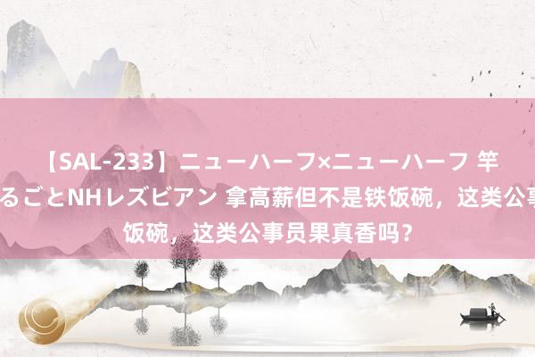 【SAL-233】ニューハーフ×ニューハーフ 竿有り同性愛まるごとNHレズビアン 拿高薪但不是铁饭碗，这类公事员果真香吗？