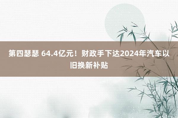 第四瑟瑟 64.4亿元！财政手下达2024年汽车以旧换新补贴