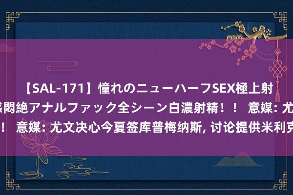 【SAL-171】憧れのニューハーフSEX極上射精タイム イキまくり快感悶絶アナルファック全シーン白濃射精！！ 意媒: 尤文决心今夏签库普梅纳斯, 讨论提供米利克+现款的报价