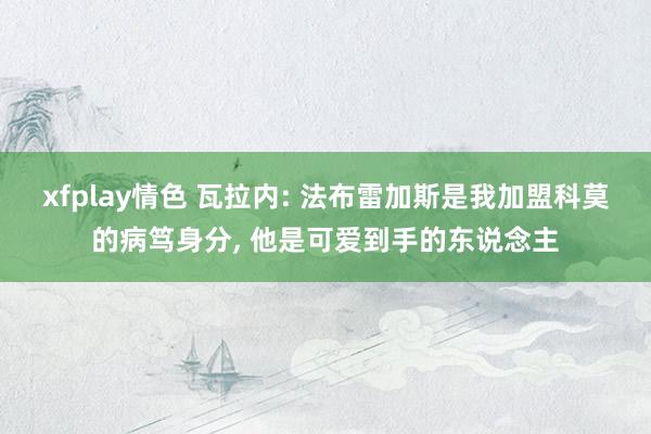 xfplay情色 瓦拉内: 法布雷加斯是我加盟科莫的病笃身分, 他是可爱到手的东说念主