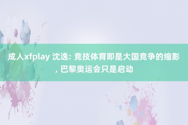 成人xfplay 沈逸: 竞技体育即是大国竞争的缩影, 巴黎奥运会只是启动