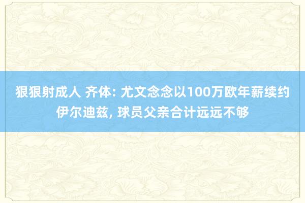 狠狠射成人 齐体: 尤文念念以100万欧年薪续约伊尔迪兹, 球员父亲合计远远不够