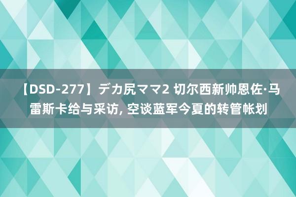 【DSD-277】デカ尻ママ2 切尔西新帅恩佐·马雷斯卡给与采访, 空谈蓝军今夏的转管帐划