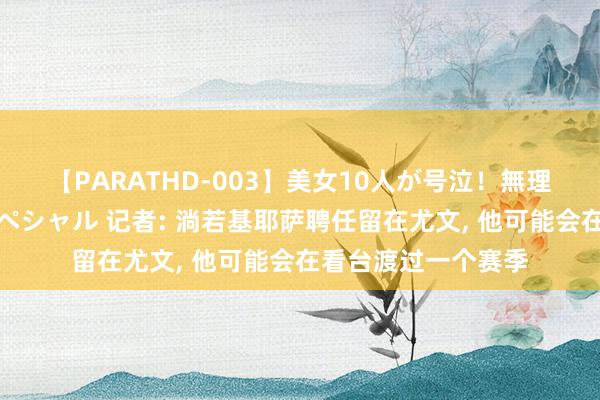 【PARATHD-003】美女10人が号泣！無理やり連続中○しスペシャル 记者: 淌若基耶萨聘任留在尤文, 他可能会在看台渡过一个赛季