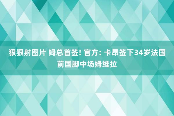 狠狠射图片 姆总首签! 官方: 卡昂签下34岁法国前国脚中场姆维拉