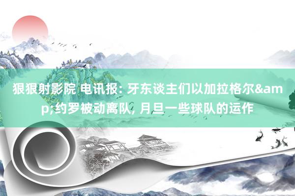 狠狠射影院 电讯报: 牙东谈主们以加拉格尔&约罗被动离队, 月旦一些球队的运作