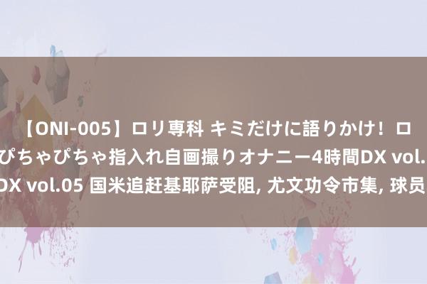 【ONI-005】ロリ専科 キミだけに語りかけ！ロリ校生21人！オマ●コぴちゃぴちゃ指入れ自画撮りオナニー4時間DX vol.05 国米追赶基耶萨受阻, 尤文功令市集, 球员心系欧冠朱门