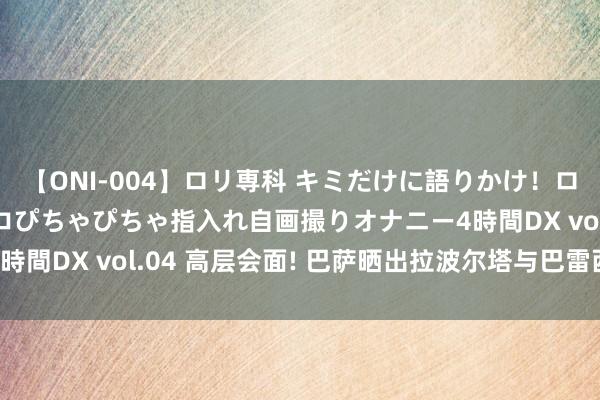 【ONI-004】ロリ専科 キミだけに語りかけ！ロリっ娘20人！オマ●コぴちゃぴちゃ指入れ自画撮りオナニー4時間DX vol.04 高层会面! 巴萨晒出拉波尔塔与巴雷西的合影