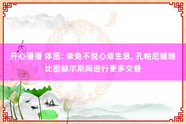 开心播播 体图: 幸免不悦心扉生息, 孔帕尼缱绻比图赫尔期间进行更多交替