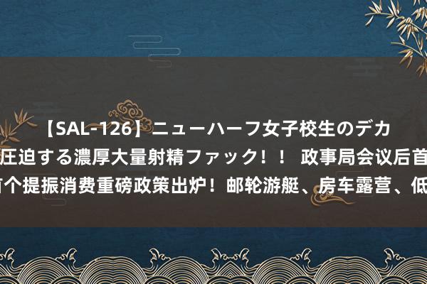 【SAL-126】ニューハーフ女子校生のデカマラが生穿きブルマを圧迫する濃厚大量射精ファック！！ 政事局会议后首个提振消费重磅政策出炉！邮轮游艇、房车露营、低空遨游等新业态迎来利好