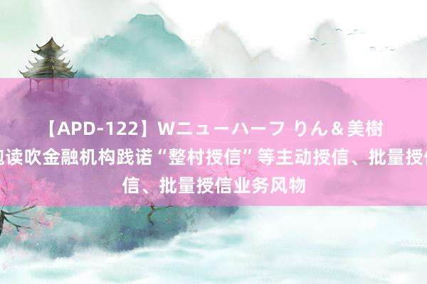 【APD-122】Wニューハーフ りん＆美樹 五部门：饱读吹金融机构践诺“整村授信”等主动授信、批量授信业务风物