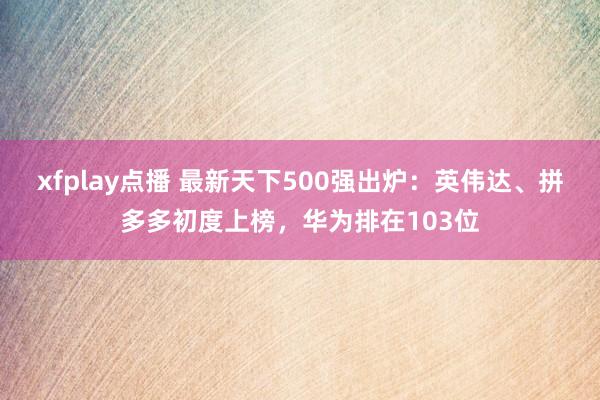 xfplay点播 最新天下500强出炉：英伟达、拼多多初度上榜，华为排在103位