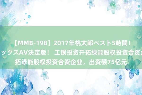 【MMB-198】2017年桃太郎ベスト5時間！これが見納めパラドックスAV決定版！ 工银投资开拓绿能股权投资合资企业，出资额75亿元