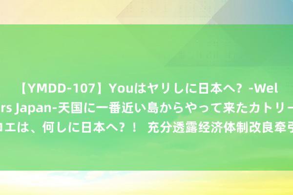 【YMDD-107】Youはヤリしに日本へ？‐Welcome to sex lovers Japan‐天国に一番近い島からやって来たカトリーヌ・クロエは、何しに日本へ？！ 充分透露经济体制改良牵引作用 推动全面建成高水平社会主见市集经济体制