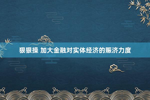 狠狠操 加大金融对实体经济的赈济力度