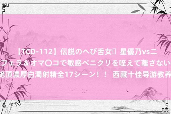 【TCD-112】伝説のへび舌女・星優乃vsニューハーフ4時間 最高のフェラ＆オマ〇コで敏感ペニクリを咥えて離さない潮吹き快感絶頂濃厚白濁射精全17シーン！！ 西藏十佳导游教养员遴荐赛驱逐 为旅客阐述西藏秀逸故事