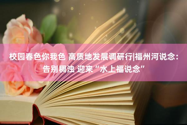 校园春色你我色 高质地发展调研行|福州河说念：告别稠浊 迎来“水上福说念”