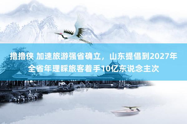 撸撸侠 加速旅游强省确立，山东提倡到2027年全省年理睬旅客着手10亿东说念主次