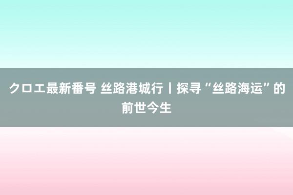 クロエ最新番号 丝路港城行丨探寻“丝路海运”的前世今生