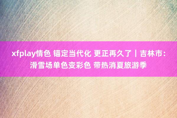 xfplay情色 锚定当代化 更正再久了｜吉林市：滑雪场单色变彩色 带热消夏旅游季