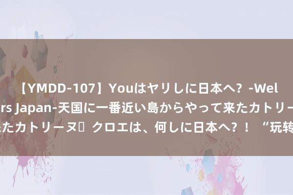 【YMDD-107】Youはヤリしに日本へ？‐Welcome to sex lovers Japan‐天国に一番近い島からやって来たカトリーヌ・クロエは、何しに日本へ？！ “玩转浙江”五、峻山碧水之楠溪江