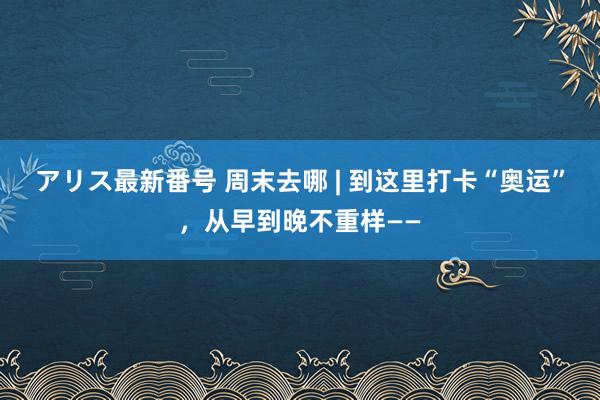 アリス最新番号 周末去哪 | 到这里打卡“奥运”，从早到晚不重样——