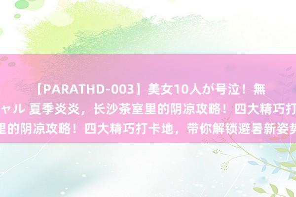 【PARATHD-003】美女10人が号泣！無理やり連続中○しスペシャル 夏季炎炎，长沙茶室里的阴凉攻略！四大精巧打卡地，带你解锁避暑新姿势