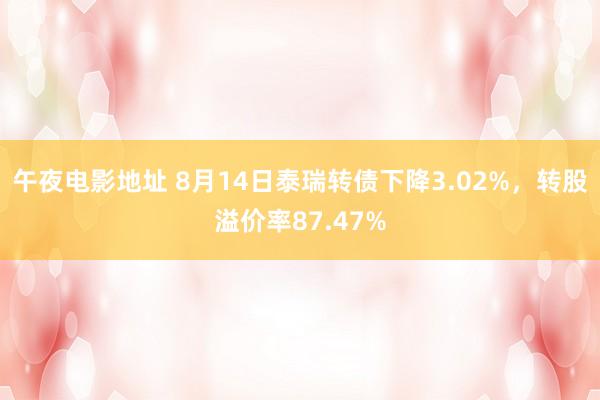 午夜电影地址 8月14日泰瑞转债下降3.02%，转股溢价率87.47%