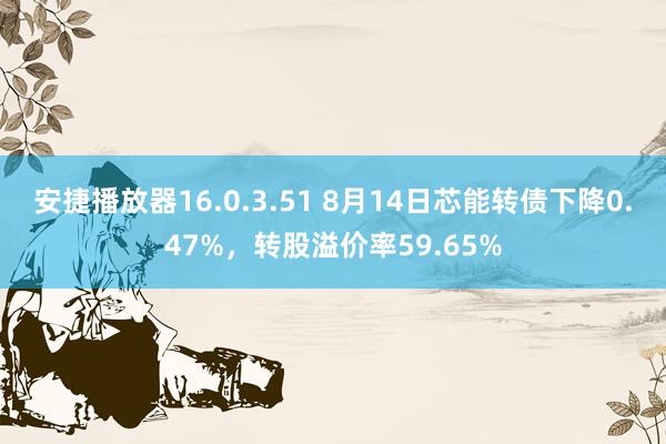 安捷播放器16.0.3.51 8月14日芯能转债下降0.47%，转股溢价率59.65%