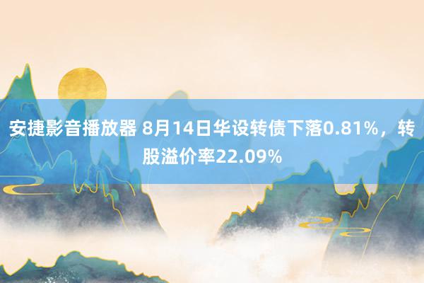 安捷影音播放器 8月14日华设转债下落0.81%，转股溢价率22.09%