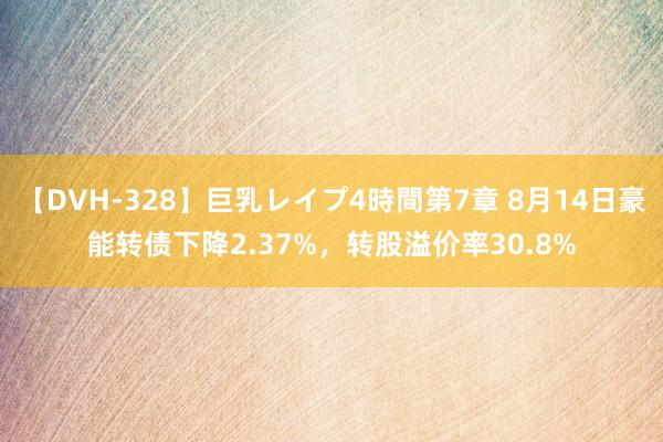 【DVH-328】巨乳レイプ4時間第7章 8月14日豪能转债下降2.37%，转股溢价率30.8%