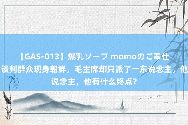 【GAS-013】爆乳ソープ momoのご奉仕 5名好意思国谈判群众现身朝鲜，毛主席却只派了一东说念主，他有什么终点？