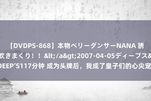 【DVDPS-868】本物ベリーダンサーNANA 誘惑の腰使いで潮吹きまくり！！</a>2007-04-05ディープス&$DEEP’S117分钟 成为头牌后，我成了皇子们的心尖宠，但他们的爹才是我真确的决策