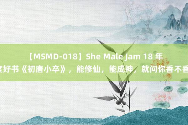 【MSMD-018】She Male Jam 18 年度好书《初唐小卒》，能修仙，能成神，就问你香不香！