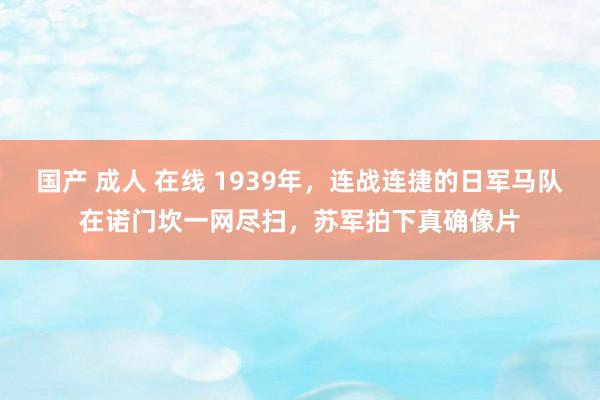 国产 成人 在线 1939年，连战连捷的日军马队在诺门坎一网尽扫，苏军拍下真确像片