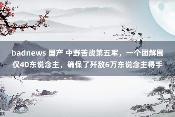 badnews 国产 中野苦战第五军，一个团解围仅40东说念主，确保了歼敌6万东说念主得手