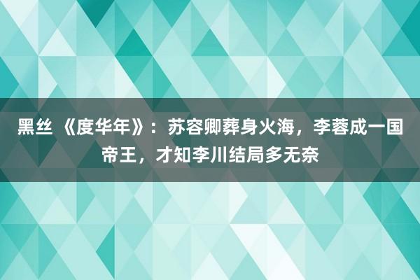 黑丝 《度华年》：苏容卿葬身火海，李蓉成一国帝王，才知李川结局多无奈