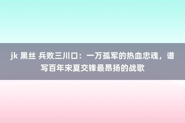 jk 黑丝 兵败三川口：一万孤军的热血忠魂，谱写百年宋夏交锋最昂扬的战歌