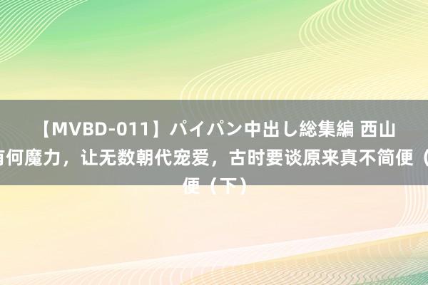 【MVBD-011】パイパン中出し総集編 西山谈有何魔力，让无数朝代宠爱，古时要谈原来真不简便（下）