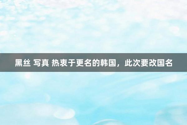 黑丝 写真 热衷于更名的韩国，此次要改国名