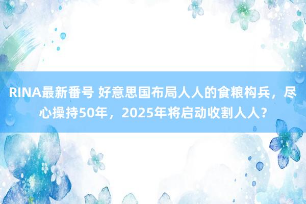 RINA最新番号 好意思国布局人人的食粮构兵，尽心操持50年，2025年将启动收割人人？