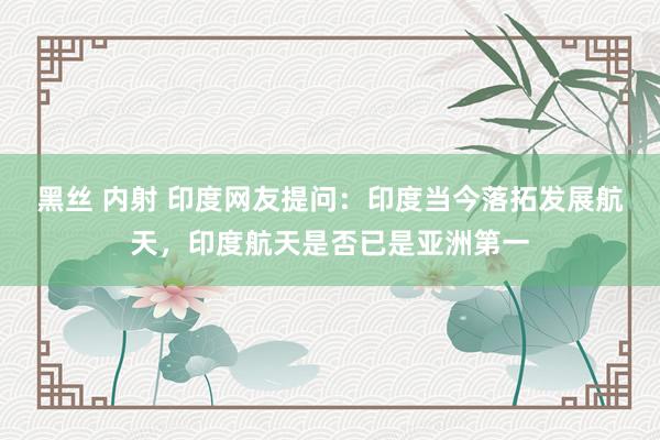 黑丝 内射 印度网友提问：印度当今落拓发展航天，印度航天是否已是亚洲第一