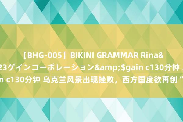 【BHG-005】BIKINI GRAMMAR Rina</a>2017-04-23ゲインコーポレーション&$gain c130分钟 乌克兰风景出现挫败，西方国度欲再创“第二个乌克兰”